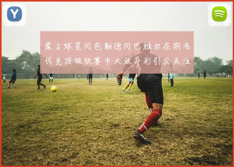 蒙古球星冈包勒德冈巴雅尔在斯洛伐克顶级联赛中大放异彩引发关注