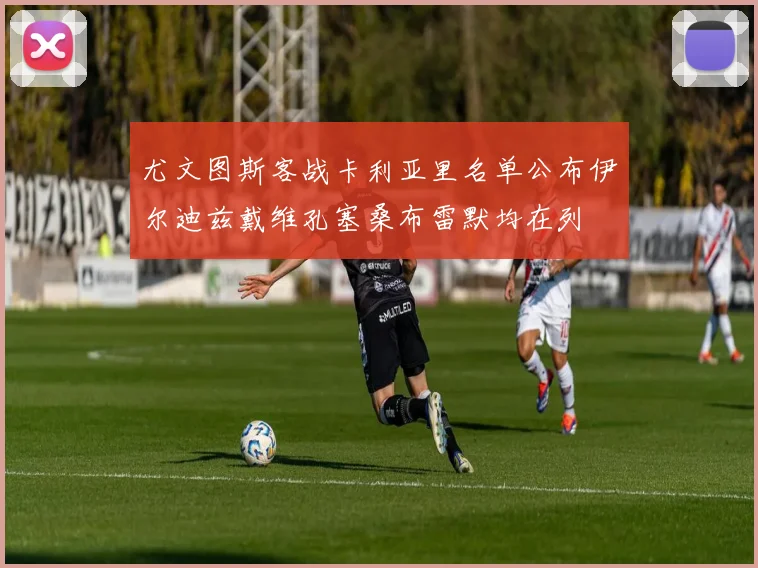 尤文图斯客战卡利亚里名单公布伊尔迪兹戴维孔塞桑布雷默均在列