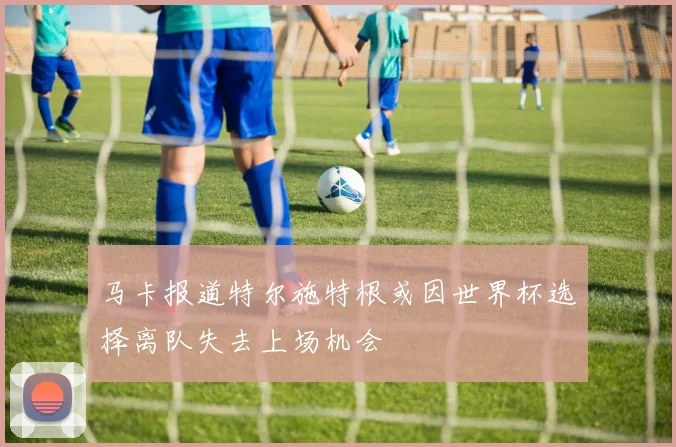 马卡报道特尔施特根或因世界杯选择离队失去上场机会
