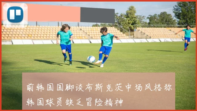 前韩国国脚谈布斯克茨中场风格称韩国球员缺乏冒险精神
