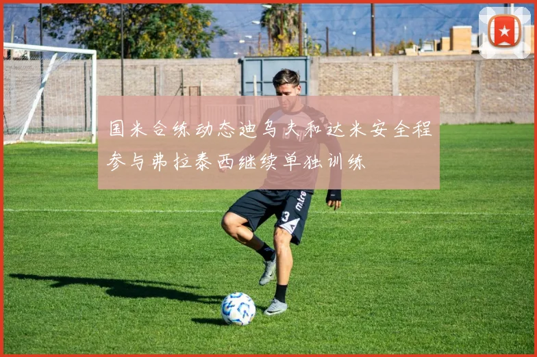 国米合练动态迪乌夫和达米安全程参与弗拉泰西继续单独训练