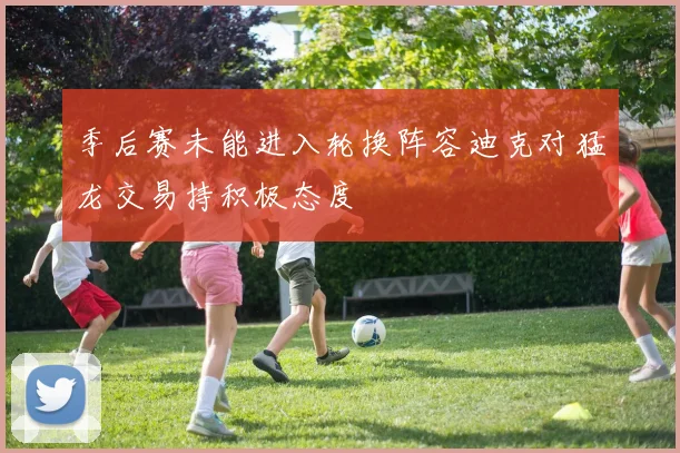 季后赛未能进入轮换阵容迪克对猛龙交易持积极态度