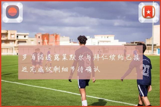 罗马诺透露莱默尔与拜仁续约已接近完成仅剩细节待确认
