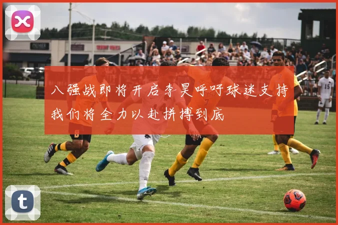 八强战即将开启李昊呼吁球迷支持我们将全力以赴拼搏到底