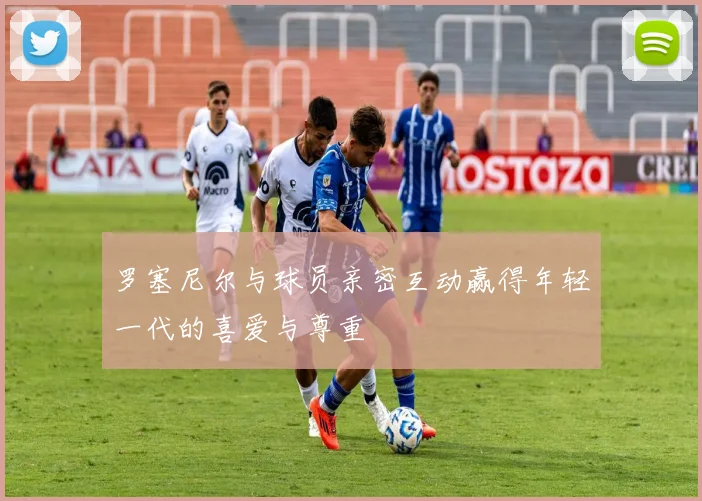 罗塞尼尔与球员亲密互动赢得年轻一代的喜爱与尊重