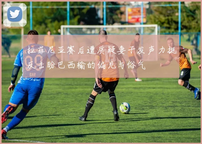 拉菲尼亚赛后遭质疑妻子发声力挺反击盼巴西输的偏见与俗气