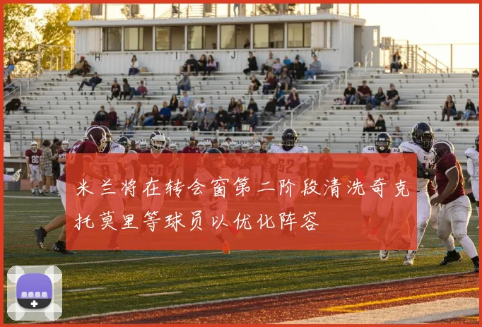 米兰将在转会窗第二阶段清洗奇克托莫里等球员以优化阵容