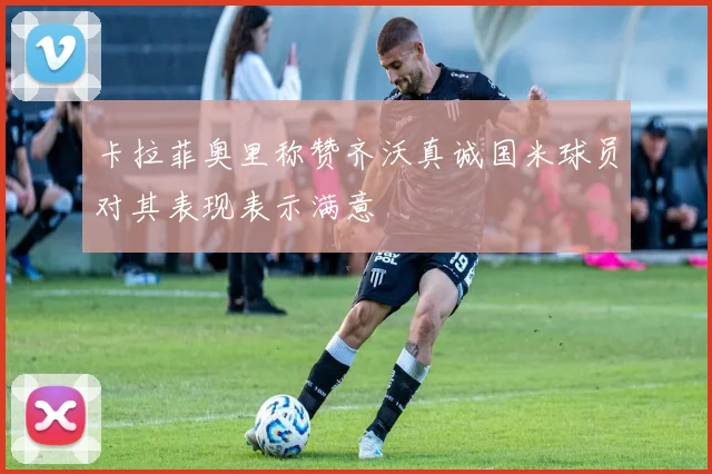 卡拉菲奥里称赞齐沃真诚国米球员对其表现表示满意