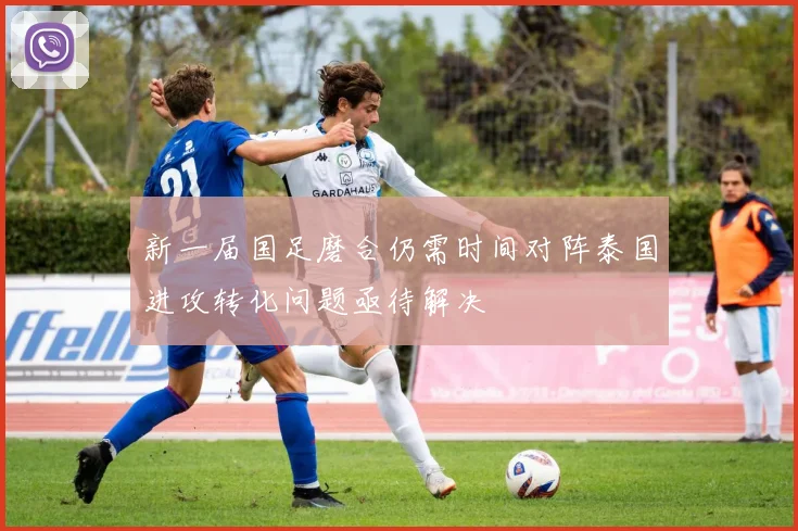 新一届国足磨合仍需时间对阵泰国进攻转化问题亟待解决