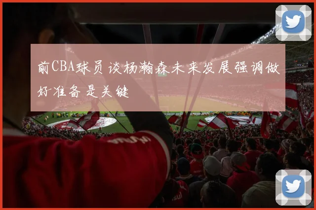 前CBA球员谈杨瀚森未来发展强调做好准备是关键