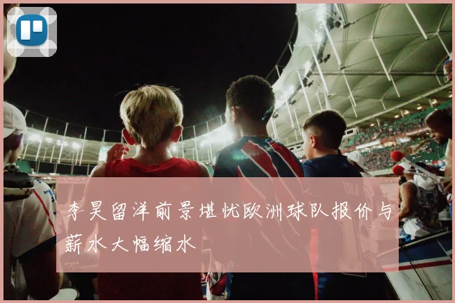 李昊留洋前景堪忧欧洲球队报价与薪水大幅缩水