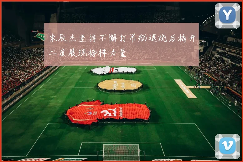 朱辰杰坚持不懈打吊瓶退烧后梅开二度展现榜样力量