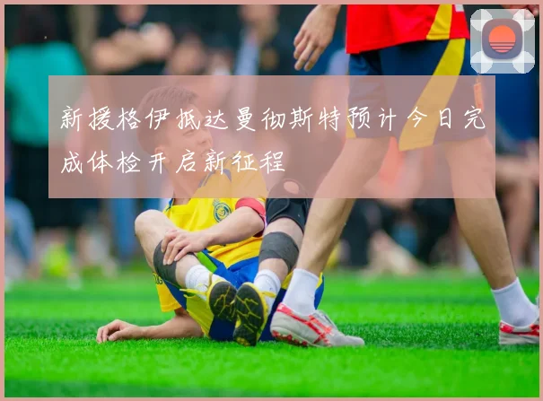 新援格伊抵达曼彻斯特预计今日完成体检开启新征程