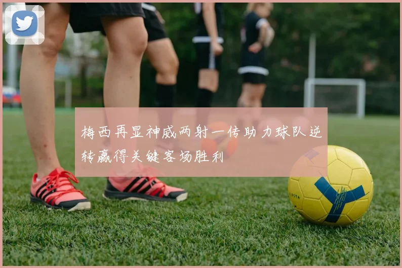 梅西再显神威两射一传助力球队逆转赢得关键客场胜利