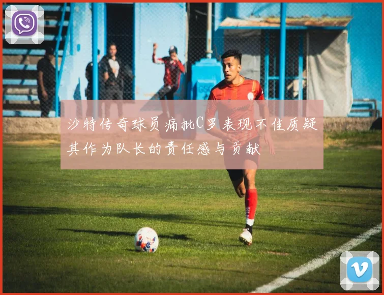 沙特传奇球员痛批C罗表现不佳质疑其作为队长的责任感与贡献