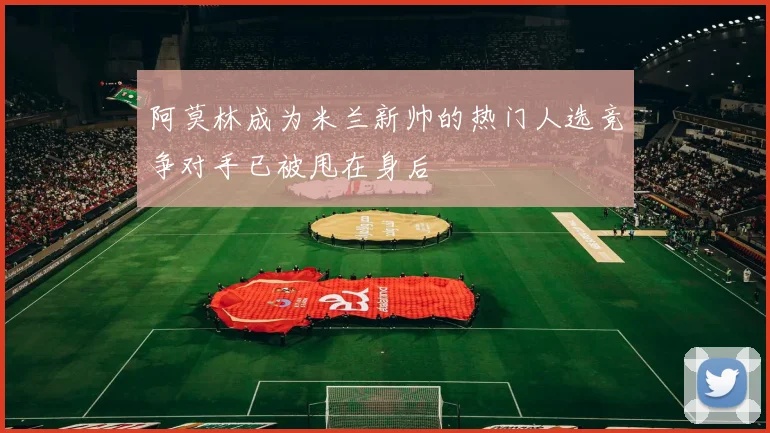 阿莫林成为米兰新帅的热门人选竞争对手已被甩在身后