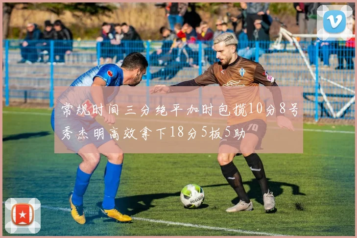常规时间三分绝平加时包揽10分8号秀杰明高效拿下18分5板5助