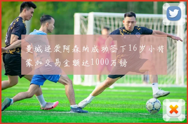 曼城逆袭阿森纳成功签下16岁小将蒙加交易金额达1000万镑