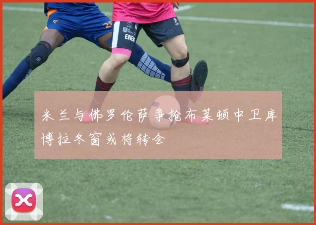 米兰与佛罗伦萨争抢布莱顿中卫库博拉冬窗或将转会