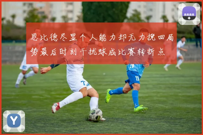 恩比德尽显个人能力却无力挽回局势最后时刻干扰球成比赛转折点