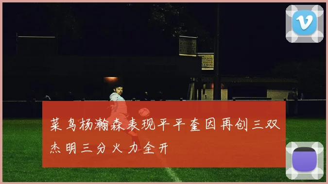 菜鸟杨瀚森表现平平奎因再创三双杰明三分火力全开